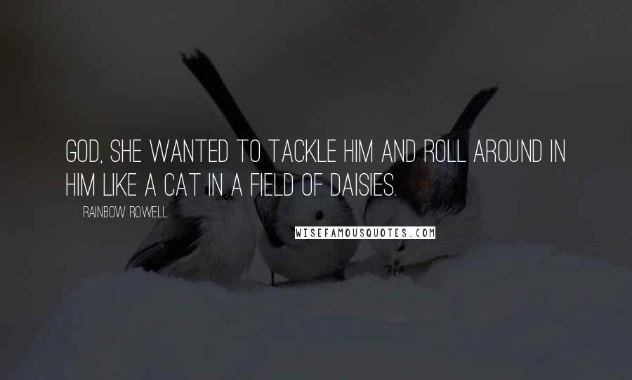 Rainbow Rowell Quotes: God, she wanted to tackle him and roll around in him like a cat in a field of daisies.