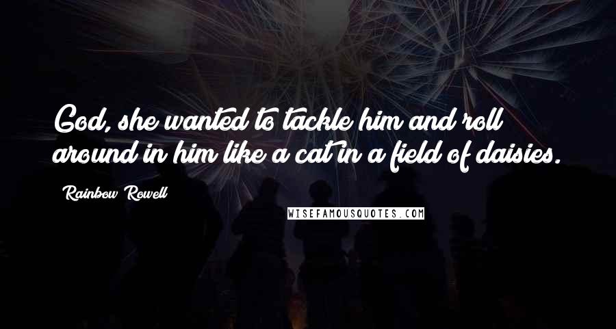 Rainbow Rowell Quotes: God, she wanted to tackle him and roll around in him like a cat in a field of daisies.