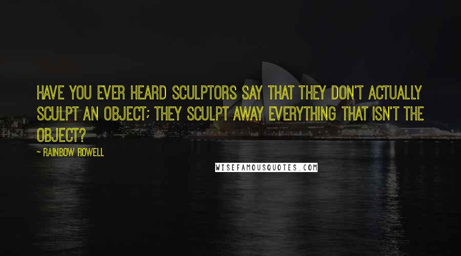 Rainbow Rowell Quotes: Have you ever heard sculptors say that they don't actually sculpt an object; they sculpt away everything that isn't the object?