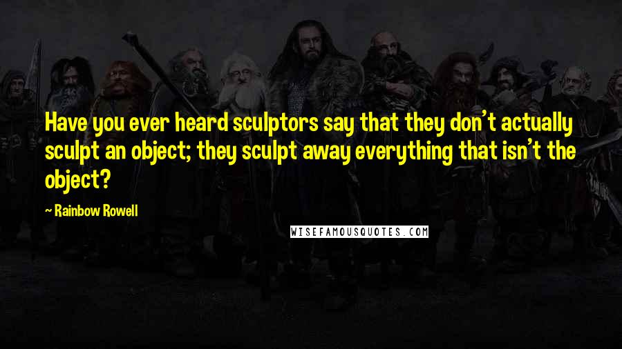 Rainbow Rowell Quotes: Have you ever heard sculptors say that they don't actually sculpt an object; they sculpt away everything that isn't the object?