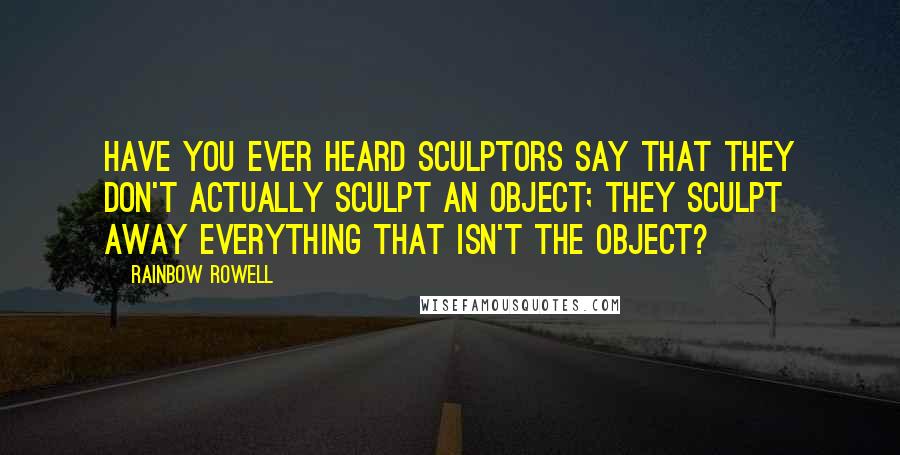 Rainbow Rowell Quotes: Have you ever heard sculptors say that they don't actually sculpt an object; they sculpt away everything that isn't the object?