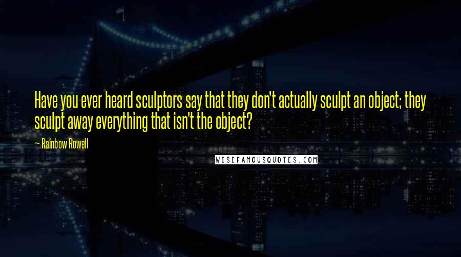 Rainbow Rowell Quotes: Have you ever heard sculptors say that they don't actually sculpt an object; they sculpt away everything that isn't the object?