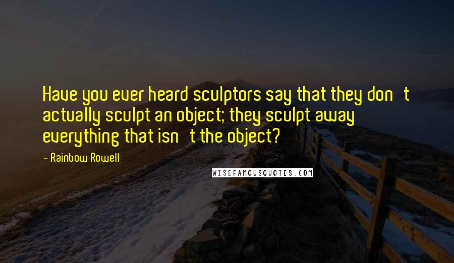 Rainbow Rowell Quotes: Have you ever heard sculptors say that they don't actually sculpt an object; they sculpt away everything that isn't the object?