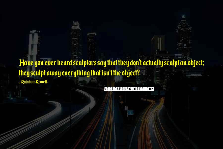 Rainbow Rowell Quotes: Have you ever heard sculptors say that they don't actually sculpt an object; they sculpt away everything that isn't the object?