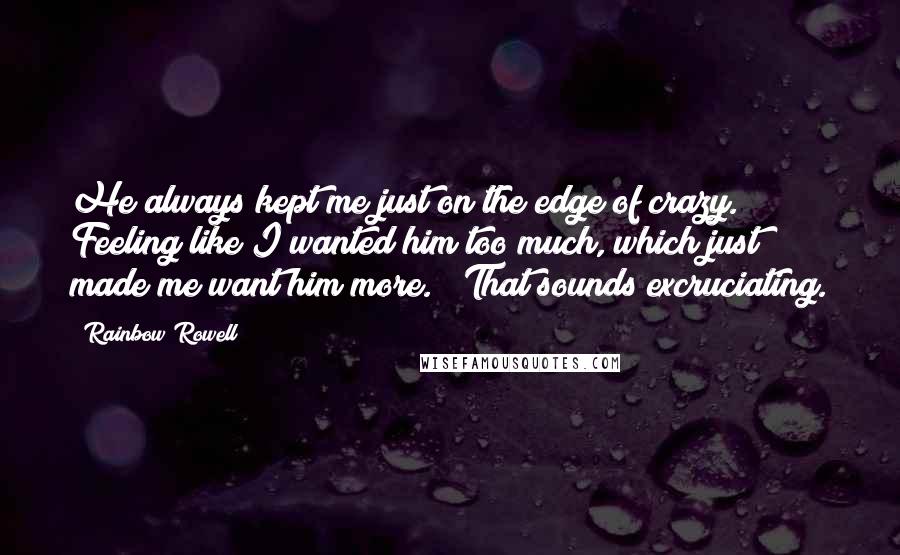 Rainbow Rowell Quotes: He always kept me just on the edge of crazy. Feeling like I wanted him too much, which just made me want him more." "That sounds excruciating.