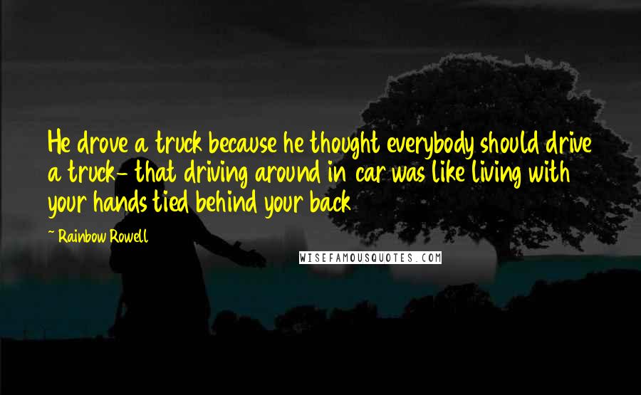 Rainbow Rowell Quotes: He drove a truck because he thought everybody should drive a truck- that driving around in car was like living with your hands tied behind your back