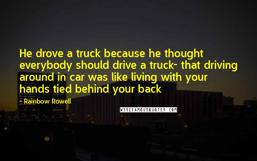 Rainbow Rowell Quotes: He drove a truck because he thought everybody should drive a truck- that driving around in car was like living with your hands tied behind your back