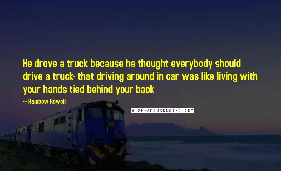Rainbow Rowell Quotes: He drove a truck because he thought everybody should drive a truck- that driving around in car was like living with your hands tied behind your back