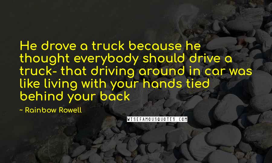 Rainbow Rowell Quotes: He drove a truck because he thought everybody should drive a truck- that driving around in car was like living with your hands tied behind your back
