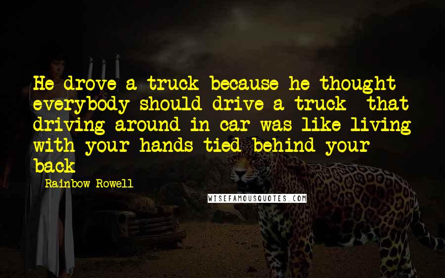 Rainbow Rowell Quotes: He drove a truck because he thought everybody should drive a truck- that driving around in car was like living with your hands tied behind your back