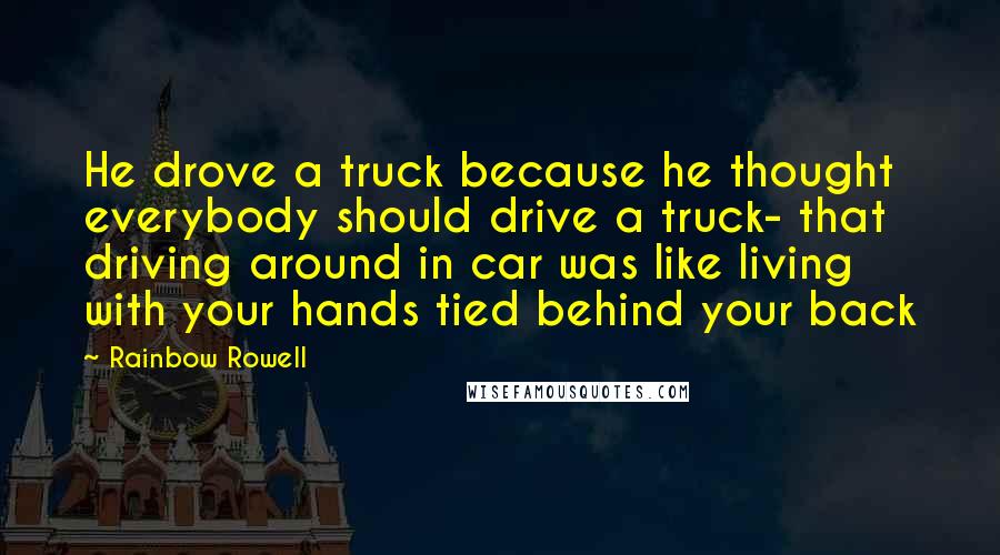 Rainbow Rowell Quotes: He drove a truck because he thought everybody should drive a truck- that driving around in car was like living with your hands tied behind your back