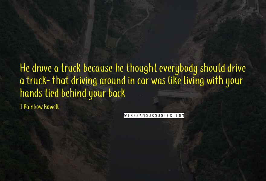 Rainbow Rowell Quotes: He drove a truck because he thought everybody should drive a truck- that driving around in car was like living with your hands tied behind your back