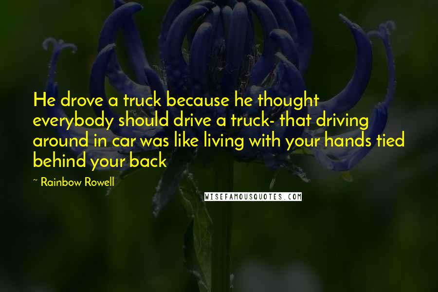 Rainbow Rowell Quotes: He drove a truck because he thought everybody should drive a truck- that driving around in car was like living with your hands tied behind your back