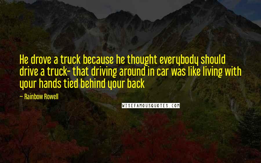 Rainbow Rowell Quotes: He drove a truck because he thought everybody should drive a truck- that driving around in car was like living with your hands tied behind your back