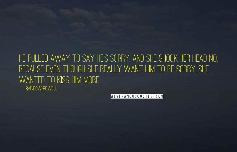 Rainbow Rowell Quotes: He pulled away to say he's sorry, and she shook her head no, because even though she really want him to be sorry, she wanted to kiss him more.