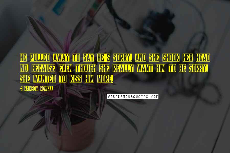 Rainbow Rowell Quotes: He pulled away to say he's sorry, and she shook her head no, because even though she really want him to be sorry, she wanted to kiss him more.