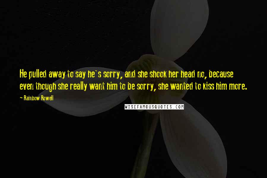 Rainbow Rowell Quotes: He pulled away to say he's sorry, and she shook her head no, because even though she really want him to be sorry, she wanted to kiss him more.