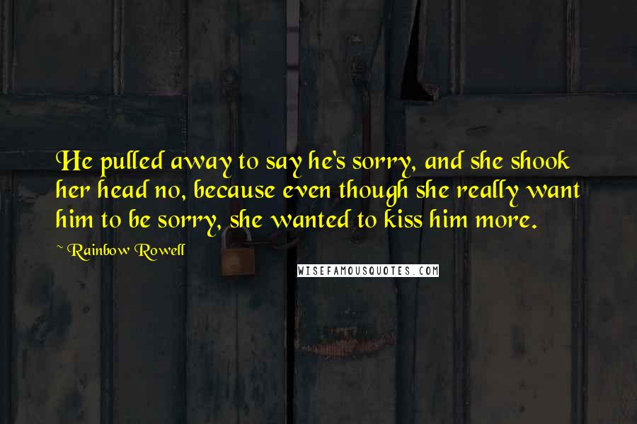 Rainbow Rowell Quotes: He pulled away to say he's sorry, and she shook her head no, because even though she really want him to be sorry, she wanted to kiss him more.