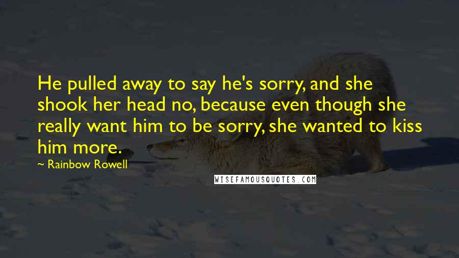 Rainbow Rowell Quotes: He pulled away to say he's sorry, and she shook her head no, because even though she really want him to be sorry, she wanted to kiss him more.