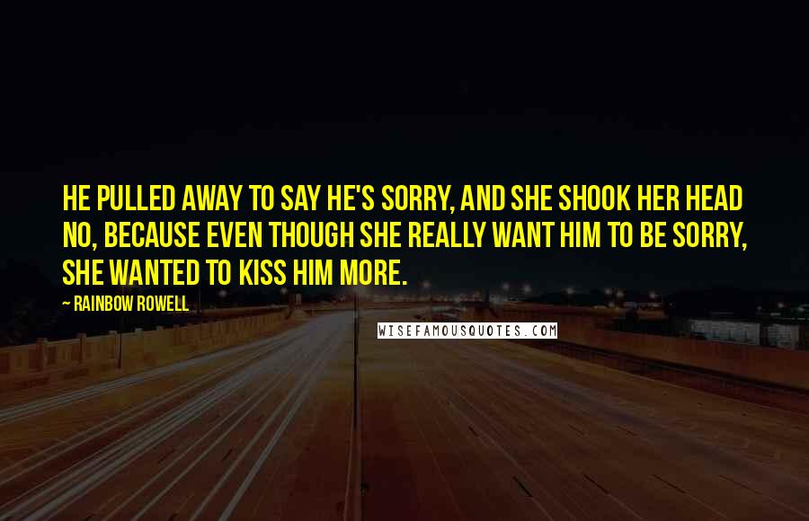 Rainbow Rowell Quotes: He pulled away to say he's sorry, and she shook her head no, because even though she really want him to be sorry, she wanted to kiss him more.