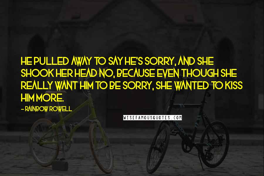 Rainbow Rowell Quotes: He pulled away to say he's sorry, and she shook her head no, because even though she really want him to be sorry, she wanted to kiss him more.
