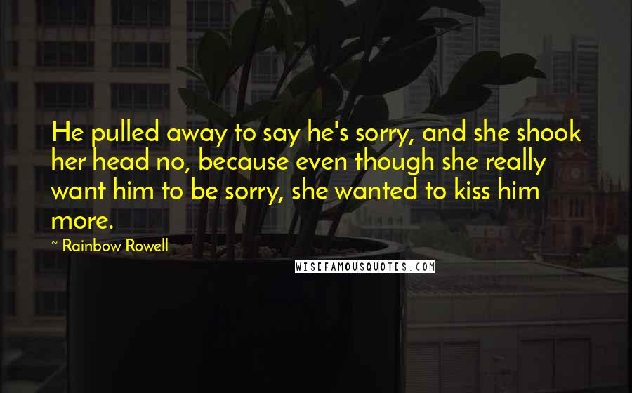 Rainbow Rowell Quotes: He pulled away to say he's sorry, and she shook her head no, because even though she really want him to be sorry, she wanted to kiss him more.