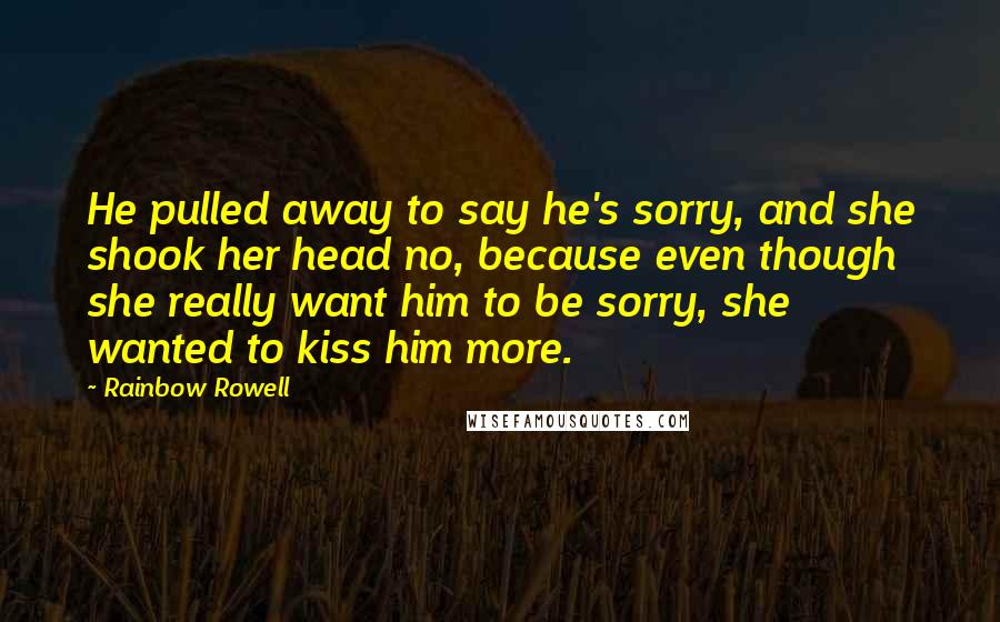 Rainbow Rowell Quotes: He pulled away to say he's sorry, and she shook her head no, because even though she really want him to be sorry, she wanted to kiss him more.