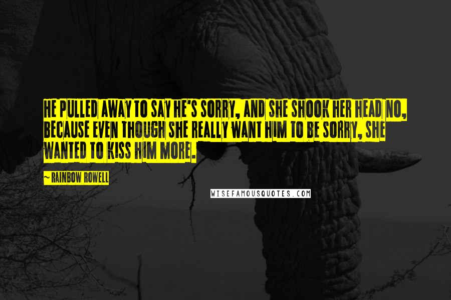 Rainbow Rowell Quotes: He pulled away to say he's sorry, and she shook her head no, because even though she really want him to be sorry, she wanted to kiss him more.