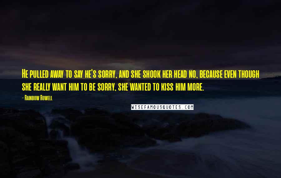 Rainbow Rowell Quotes: He pulled away to say he's sorry, and she shook her head no, because even though she really want him to be sorry, she wanted to kiss him more.