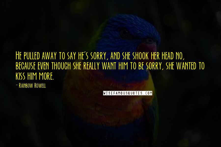 Rainbow Rowell Quotes: He pulled away to say he's sorry, and she shook her head no, because even though she really want him to be sorry, she wanted to kiss him more.