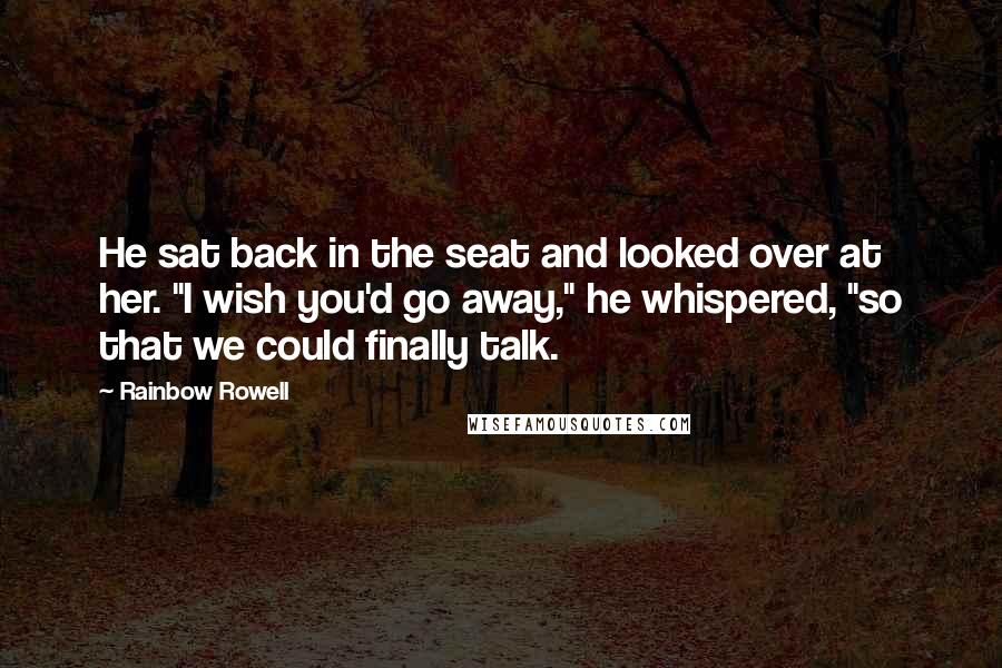Rainbow Rowell Quotes: He sat back in the seat and looked over at her. "I wish you'd go away," he whispered, "so that we could finally talk.