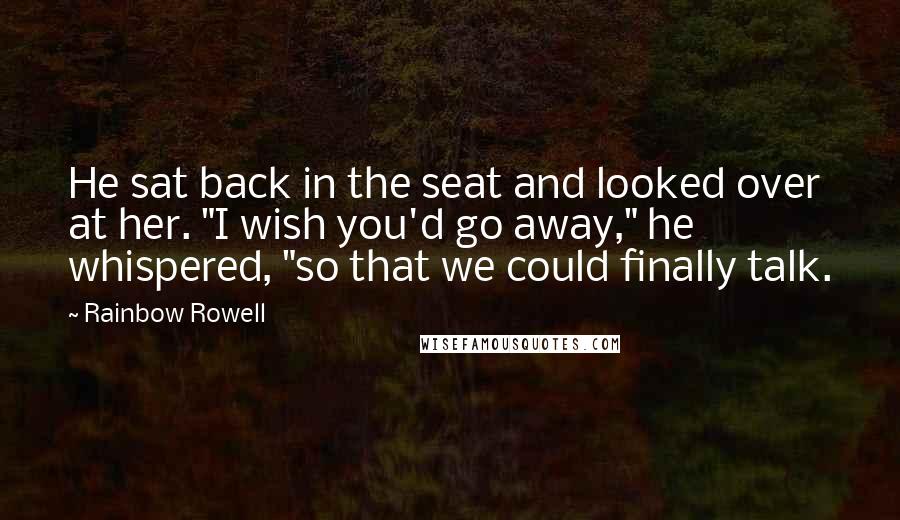 Rainbow Rowell Quotes: He sat back in the seat and looked over at her. "I wish you'd go away," he whispered, "so that we could finally talk.