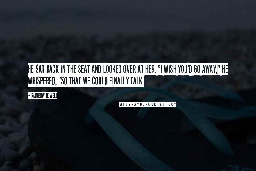 Rainbow Rowell Quotes: He sat back in the seat and looked over at her. "I wish you'd go away," he whispered, "so that we could finally talk.