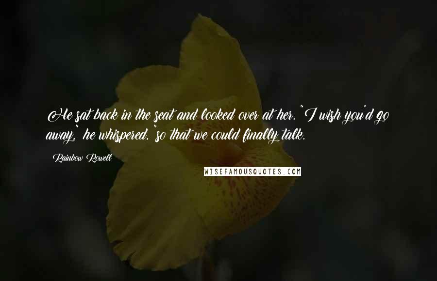 Rainbow Rowell Quotes: He sat back in the seat and looked over at her. "I wish you'd go away," he whispered, "so that we could finally talk.