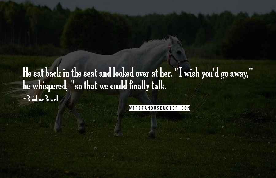 Rainbow Rowell Quotes: He sat back in the seat and looked over at her. "I wish you'd go away," he whispered, "so that we could finally talk.