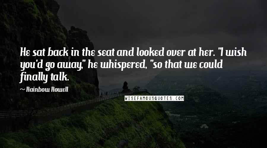 Rainbow Rowell Quotes: He sat back in the seat and looked over at her. "I wish you'd go away," he whispered, "so that we could finally talk.