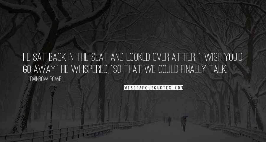 Rainbow Rowell Quotes: He sat back in the seat and looked over at her. "I wish you'd go away," he whispered, "so that we could finally talk.