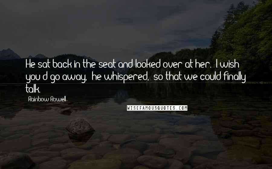 Rainbow Rowell Quotes: He sat back in the seat and looked over at her. "I wish you'd go away," he whispered, "so that we could finally talk.