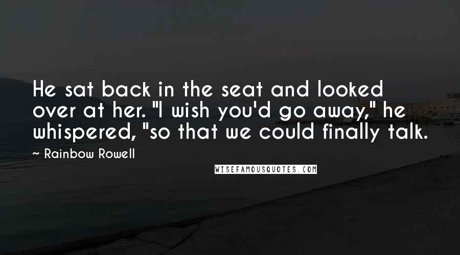 Rainbow Rowell Quotes: He sat back in the seat and looked over at her. "I wish you'd go away," he whispered, "so that we could finally talk.