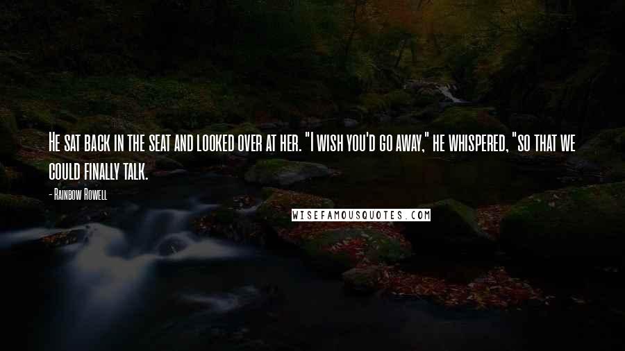 Rainbow Rowell Quotes: He sat back in the seat and looked over at her. "I wish you'd go away," he whispered, "so that we could finally talk.
