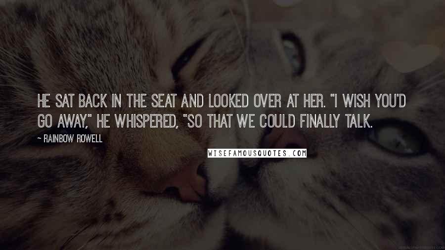 Rainbow Rowell Quotes: He sat back in the seat and looked over at her. "I wish you'd go away," he whispered, "so that we could finally talk.