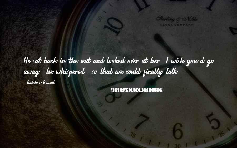 Rainbow Rowell Quotes: He sat back in the seat and looked over at her. "I wish you'd go away," he whispered, "so that we could finally talk.