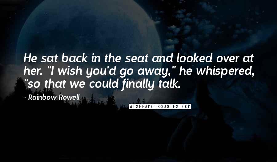 Rainbow Rowell Quotes: He sat back in the seat and looked over at her. "I wish you'd go away," he whispered, "so that we could finally talk.