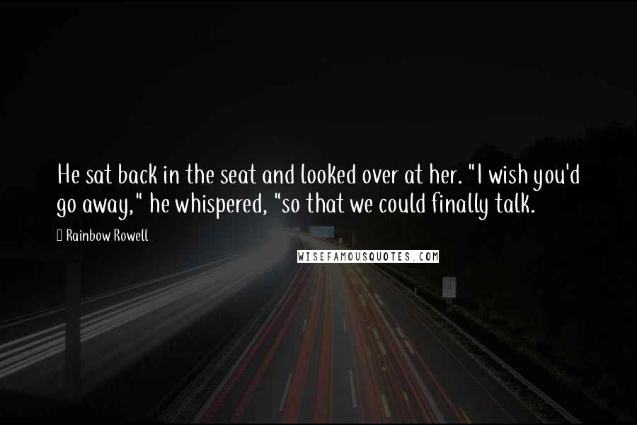 Rainbow Rowell Quotes: He sat back in the seat and looked over at her. "I wish you'd go away," he whispered, "so that we could finally talk.