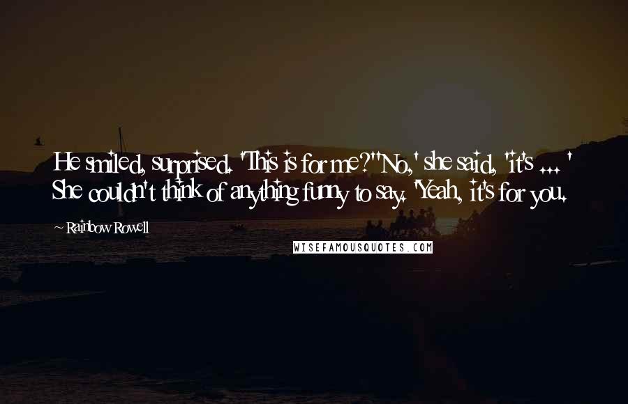 Rainbow Rowell Quotes: He smiled, surprised. 'This is for me?''No,' she said, 'it's ... ' She couldn't think of anything funny to say. 'Yeah, it's for you.