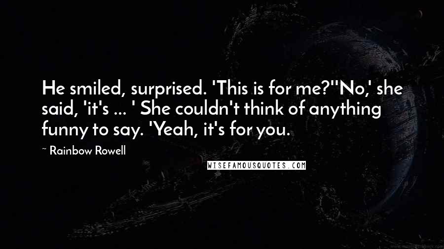 Rainbow Rowell Quotes: He smiled, surprised. 'This is for me?''No,' she said, 'it's ... ' She couldn't think of anything funny to say. 'Yeah, it's for you.
