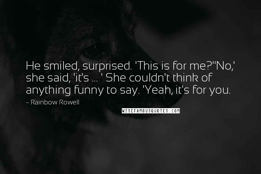 Rainbow Rowell Quotes: He smiled, surprised. 'This is for me?''No,' she said, 'it's ... ' She couldn't think of anything funny to say. 'Yeah, it's for you.