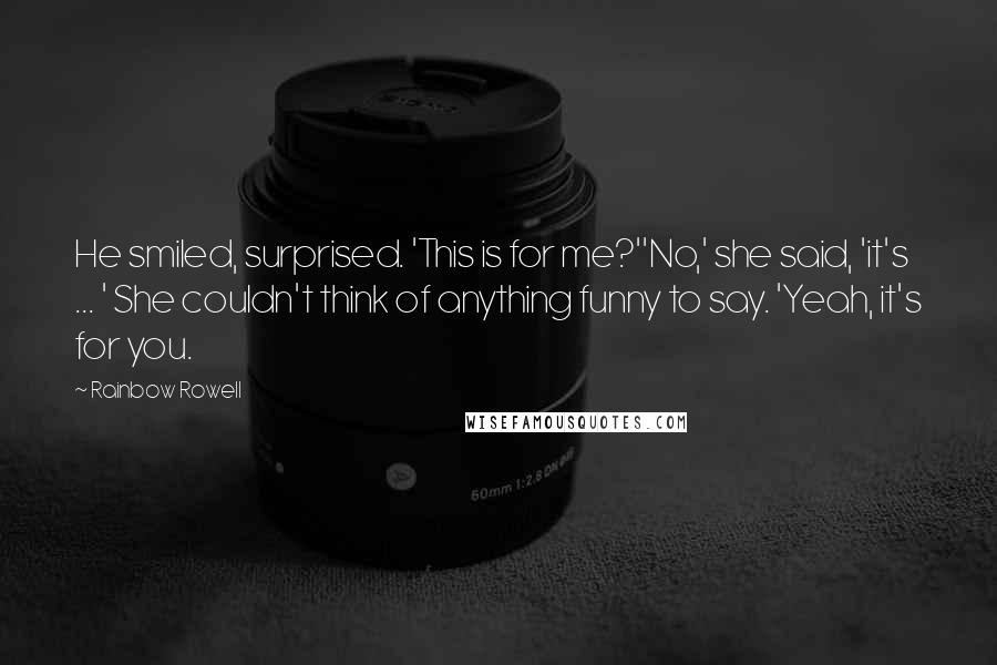 Rainbow Rowell Quotes: He smiled, surprised. 'This is for me?''No,' she said, 'it's ... ' She couldn't think of anything funny to say. 'Yeah, it's for you.