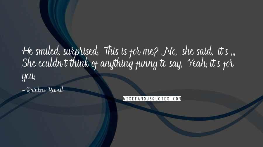 Rainbow Rowell Quotes: He smiled, surprised. 'This is for me?''No,' she said, 'it's ... ' She couldn't think of anything funny to say. 'Yeah, it's for you.