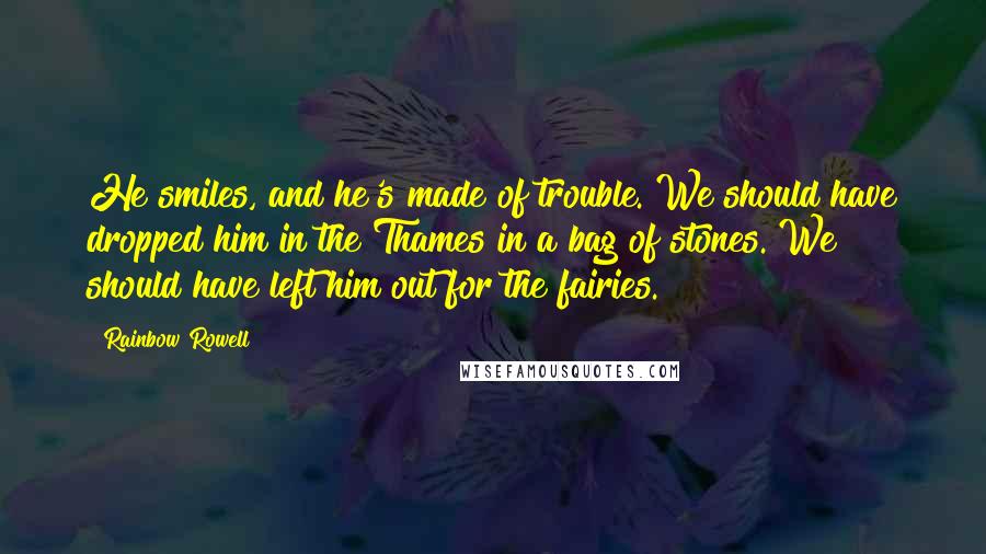 Rainbow Rowell Quotes: He smiles, and he's made of trouble. We should have dropped him in the Thames in a bag of stones. We should have left him out for the fairies.
